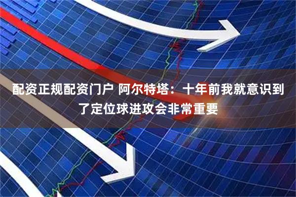 配资正规配资门户 阿尔特塔：十年前我就意识到了定位球进攻会非常重要