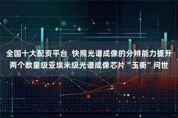 全国十大配资平台  快照光谱成像的分辨能力提升两个数量级亚埃米级光谱成像芯片“玉衡”问世