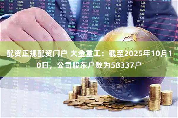 配资正规配资门户 大金重工：截至2025年10月10日，公司股东户数为58337户
