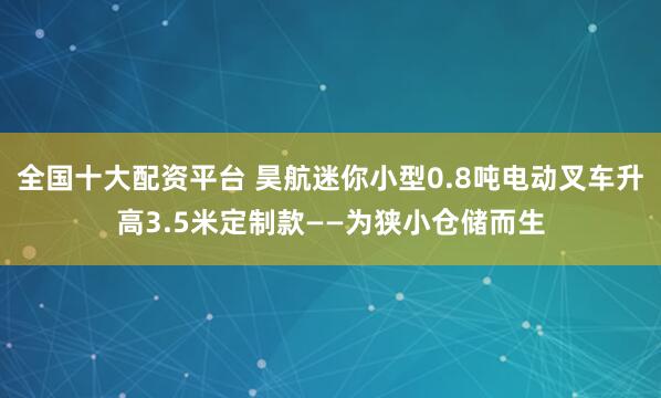 全国十大配资平台 昊航迷你小型0.8吨电动叉车升高3.5米定制款——为狭小仓储而生