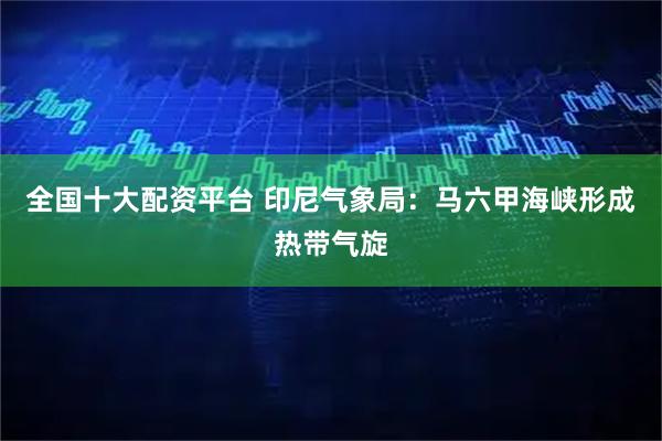 全国十大配资平台 印尼气象局：马六甲海峡形成热带气旋