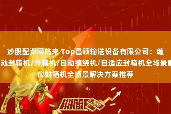 炒股配资网站来 Top昌硕输送设备有限公司：缠绕包装机/自动封箱机/开箱机/自动缠绕机/自适应封箱机全场景解决方案推荐
