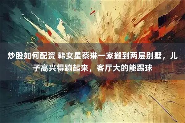 炒股如何配资 韩女星蔡琳一家搬到两层别墅，儿子高兴得蹦起来，客厅大的能踢球